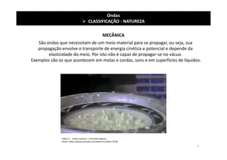 MECÂNICA
Ondas
 CLASSIFICAÇÃO - NATUREZA
Vídeo 2 – Ondas sonoras – Conceitos básicos
Fonte: https://www.youtube.com/watch?v=s2kCo-YCsf0
São ondas que necessitam de um meio material para se propagar, ou seja, sua
propagação envolve o transporte de energia cinética e potencial e depende da
elasticidade do meio. Por isto não é capaz de propagar-se no vácuo.
Exemplos são os que acontecem em molas e cordas, sons e em superfícies de líquidos.
9
 