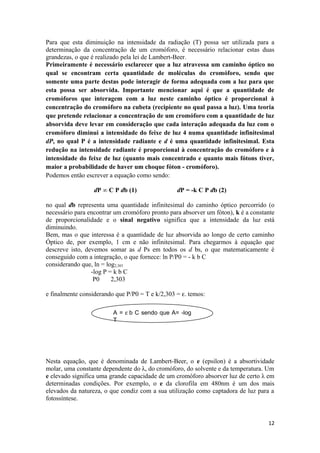Para que esta diminuição na intensidade da radiação (T) possa ser utilizada para a
determinação da concentração de um cromóforo, é necessário relacionar estas duas
grandezas, o que é realizado pela lei de Lambert-Beer.
Primeiramente é necessário esclarecer que a luz atravessa um caminho óptico no
qual se encontram certa quantidade de moléculas do cromóforo, sendo que
somente uma parte destas pode interagir de forma adequada com a luz para que
esta possa ser absorvida. Importante mencionar aqui é que a quantidade de
cromóforos que interagem com a luz neste caminho óptico é proporcional à
concentração do cromóforo na cubeta (recipiente no qual passa a luz). Uma teoria
que pretende relacionar a concentração de um cromóforo com a quantidade de luz
absorvida deve levar em consideração que cada interação adequada da luz com o
cromóforo diminui a intensidade do feixe de luz 4 numa quantidade infinitesimal
dP, no qual P é a intensidade radiante e d é uma quantidade infinitesimal. Esta
redução na intensidade radiante é proporcional à concentração do cromóforo e à
intensidade do feixe de luz (quanto mais concentrado e quanto mais fótons tiver,
maior a probabilidade de haver um choque fóton - cromóforo).
Podemos então escrever a equação como sendo:

                  dP ∞ C P db (1)                dP = -k C P db (2)

no qual db representa uma quantidade infinitesimal do caminho óptico percorrido (o
necessário para encontrar um cromóforo pronto para absorver um fóton), k é a constante
de proporcionalidade e o sinal negativo significa que a intensidade da luz está
diminuindo.
Bem, mas o que interessa é a quantidade de luz absorvida ao longo de certo caminho
Óptico de, por exemplo, 1 cm e não infinitesimal. Para chegarmos à equação que
descreve isto, devemos somar as d Ps em todos os d bs, o que matematicamente é
conseguido com a integração, o que fornece: ln P/P0 = - k b C
considerando que, ln = log2,303
                 -log P = k b C
                  P0     2,303

e finalmente considerando que P/P0 = T e k/2,303 = ε. temos:

                         A = ε b C sendo que A= -log
                         T




Nesta equação, que é denominada de Lambert-Beer, o e (epsilon) é a absortividade
molar, uma constante dependente do λ, do cromóforo, do solvente e da temperatura. Um
e elevado significa uma grande capacidade de um cromóforo absorver luz de certo λ em
determinadas condições. Por exemplo, o e da clorofila em 480nm é um dos mais
elevados da natureza, o que condiz com a sua utilização como captadora de luz para a
fotossíntese.


                                                                                   12
 