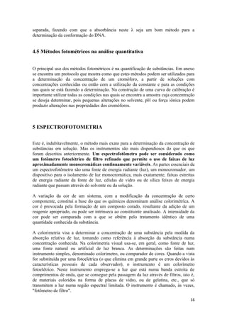 separada, fazendo com que a absorbância neste λ seja um bom método para a
determinação da conformação do DNA.


4.5 Métodos fotométricos na análise quantitativa


O principal uso dos métodos fotométricos é na quantificação de substâncias. Em anexo
se encontra um protocolo que mostra como que estes métodos podem ser utilizados para
a determinação da concentração de um cromóforo, a partir de soluções com
concentrações conhecidas ou então com a utilização da constante e para as condições
nas quais se está fazendo a determinação. Na construção de uma curva de calibração é
importante utilizar todas as condições nas quais se encontra a amostra cuja concentração
se deseja determinar, pois pequenas alterações no solvente, pH ou força iônica podem
produzir alterações nas propriedades dos cromóforos.



5 ESPECTROFOTOMETRIA


Este é, indubitavelmente, o método mais exato para a determinação da concentração de
substâncias em solução. Mas os instrumentos são mais dispendiosos do que os que
foram descritos anteriormente. Um espectrofotômetro pode ser considerado como
um fotômetro fotoelétrico de filtro refinado que permite o uso de faixas de luz
aproximadamente monocromáticas continuamente variáveis. As partes essenciais de
um espectrofotômetro são uma fonte de energia radiante (luz), um monocromador, um
dispositivo para o isolamento de luz monocromática, mais exatamente, faixas estreitas
de energia radiante da fonte de luz, células de vidro ou de sílica feixes de energia
radiante que passam através do solvente ou da solução.

A variação da cor de um sistema, com a modificação da concentração de certo
componente, constitui a base do que os químicos denominam análise colorimétrica. A
cor é provocada pela formação de um composto corado, resultante da adição de um
reagente apropriado, ou pode ser intrínseca ao constituinte analisado. A intensidade da
cor pode ser comparada com a que se obtém pelo tratamento idêntico de uma
quantidade conhecida da substância.

A colorimetria visa a determinar a concentração de uma substância pela medida da
absorção relativa de luz, tomando como referência à absorção da substância numa
concentração conhecida. Na colorimetria visual usa-se, em geral, como fonte de luz,
uma fonte natural ou artificial de luz branca. As determinações são feitas num
instrumento simples, denominado colorímetro, ou comparador de cores. Quando a vista
for substituída por uma fotoelétrica (o que elimina em grande parte os erros devidos às
características pessoais de cada observador), o instrumento é um colorímetro
fotoelétrico. Neste instrumento emprega-se a luz que está numa banda estreita de
comprimentos de onda, que se consegue pela passagem da luz através de filtros, isto é,
de materiais coloridos na forma de placas de vidro, ou de gelatina, etc., que só
transmitem a luz numa região espectral limitada. O instrumento é chamado, às vezes,
"fotômetro de filtro".

                                                                                     16
 