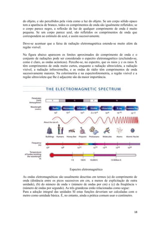 do objeto, e são percebidos pela vista como a luz do objeto. Se um corpo sólido opaco
tem a aparência de branco, todos os comprimentos de onda são igualmente refletidos; se
o corpo parece negro, a reflexão de luz de qualquer comprimento de onda é muito
pequena. Se um corpo parece azul, são refletidos os comprimentos de onda que
correspondem ao estímulo do azul, e assim sucessivamente.

Deve-se acentuar que a faixa de radiação eletromagnética estende-se muito além da
região visível.

Na figura abaixo aparecem os limites aproximados do comprimento de onda e o
conjunto de radiações pode ser considerado o espectro eletromagnético (excluindo-se,
como é claro, as ondas acústicas). Percebe-se, no espectro, que os raios y e os raios X
têm comprimentos de onda muito curtos, enquanto a radiação ultravioleta, a radiação
visível, a radiação infravermelha, e as ondas de rádio têm comprimentos de onda
sucessivamente maiores. Na colorimetria e na espectrofotometria, a região visível e a
região ultravioleta que lhe é adjacente são da maior importância.




                                   Espectro eletromagnético

As ondas eletromagnéticas são usualmente descritas em termos (a) do comprimento de
onda (distância entre os picos sucessivos em cm, a menos de explicitação de outra
unidade), (b) do número de onda v (número de ondas por cm) e (c) da freqüência v
(número de ondas por segundo). As três grandezas estão relacionadas como segue:
Para a adoção integral das unidades SI estas funções deveriam ser calculadas com o
metro como umidade básica. É, no entanto, ainda a prática comum usar o centímetro.




                                                                                    18
 