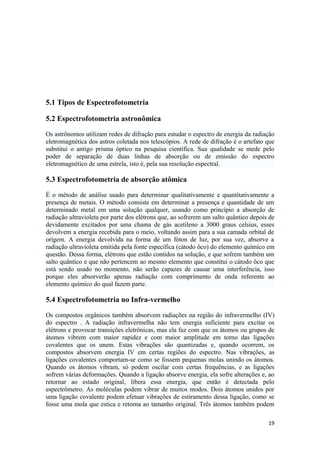 5.1 Tipos de Espectrofotometria

5.2 Espectrofotometria astronômica

Os astrônomos utilizam redes de difração para estudar o espectro de energia da radiação
eletromagnética dos astros coletada nos telescópios. A rede de difração é o artefato que
substitui o antigo prisma óptico na pesquisa científica. Sua qualidade se mede pelo
poder de separação de duas linhas de absorção ou de emissão do espectro
eletromagnético de uma estrela, isto é, pela sua resolução espectral.

5.3 Espectrofotometria de absorção atômica

É o método de análise usado para determinar qualitativamente e quantitativamente a
presença de metais. O método consiste em determinar a presença e quantidade de um
determinado metal em uma solução qualquer, usando como princípio a absorção de
radiação ultravioleta por parte dos elétrons que, ao sofrerem um salto quântico depois de
devidamente excitados por uma chama de gás acetileno a 3000 graus celsius, esses
devolvem a energia recebida para o meio, voltando assim para a sua camada orbital de
orígem. A energia devolvida na forma de um fóton de luz, por sua vez, absorve a
radiação ultravioleta emitida pela fonte específica (cátodo ôco) do elemento químico em
questão. Dessa forma, elétrons que estão contidos na solução, e que sofrem também um
salto quântico e que não pertencem ao mesmo elemento que constitui o cátodo ôco que
está sendo usado no momento, não serão capazes de causar uma interferência, isso
porque eles absorverão apenas radiação com comprimento de onda referente ao
elemento químico do qual fazem parte.

5.4 Espectrofotometria no Infra-vermelho

Os compostos orgânicos também absorvem radiações na região do infravermelho (IV)
do espectro . A radiação infravermelha não tem energia suficiente para excitar os
elétrons e provocar transições eletrônicas, mas ela faz com que os átomos ou grupos de
átomos vibrem com maior rapidez e com maior amplitude em torno das ligações
covalentes que os unem. Estas vibrações são quantizadas e, quando ocorrem, os
compostos absorvem energia IV em certas regiões do espectro. Nas vibrações, as
ligações covalentes comportam-se como se fossem pequenas molas unindo os átomos.
Quando os átomos vibram, só podem oscilar com certas frequências, e as ligações
sofrem várias deformações. Quando a ligação absorve energia, ela sofre alterações e, ao
retornar ao estado original, libera essa energia, que então é detectada pelo
espectrômetro. As moléculas podem vibrar de muitos modos. Dois átomos unidos por
uma ligação covalente podem efetuar vibrações de estiramento dessa ligação, como se
fosse uma mola que estica e retorna ao tamanho original. Três átomos também podem

                                                                                      19
 