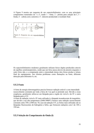 A Figura 9 mostra um esquema de um espectrofotômetro, com os seus principais
componentes numerados de 1 a 5, sendo 1 - fonte, 2 - prisma para seleção do l, 3 -
fenda, 4 – cubeta com a amostra e 5 - detector produzindo o resultado final.




Os espectrofotômetros modernos geralmente utilizam feixes duplos produzidos através
de espelhos semitransparentes, sendo que um feixe passa através da amostra enquanto o
outro feixe não, e a comparação entre a intensidade destes dois feixes produz a leitura
final do equipamento. Isto elimina problemas como flutuações na fonte, diferente
detecção para diferentes ls, etc.



5.5.2 Fonte

A fonte de energia eletromagnética precisa fornecer radiação estável e com intensidade
razoavelmente constante por toda a faixa de l na qual se pretende usar. Devido a essas
exigências, geralmente utiliza-se um lâmpada para a região do visível e do IV e outra
lâmpada para o UV.
A fonte de radiação visível e IV mais utilizada é a lâmpada incandescente de tungstênio,
que devido a sua alta temperatura (2600-3000ºC) fornece uma radiação razoavelmente
constante entre 350 a 2500 nm. No caso da radiação UV, as fontes mais utilizadas são as
lâmpadas fluorescentes de hidrogênio e hélio, que fornecem radiações com l de 180 a
350 nm.



5.5.3 Seleção do Comprimento de Onda (l)


                                                                                     21
 