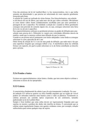 Uma das premissas da lei de Lambert-Beer é a luz monocromática, isto é, que tenha
somente um determinado λ, que precisa ser selecionado do vasto espectro geralmente
fornecido pela fonte.
A seleção do λ pode ser realizado de várias formas. Nos fotocolorímetros, esta seleção
se dá através do uso de filtros, que nada mais são do que vidros coloridos. Obviamente
as cores destes vidros foram cuidadosamente escolhidas para que estes permitam a
passagem de um λ específico. Na realidade a seleção do λ usando-se filtros geralmente
consegue uma precisão de somente alguns nm, ou seja, consegue selecionar uma faixa
de λs em vez de um λ específico.
Nos espectrofotômetros utilizam-se geralmente prismas ou grades de difração para uma
seleção mais precisa do λ. Diferentes λs viajam com velocidades diferentes através da
matéria, sendo que λs menores sofrem mais difração do que λs maiores.
Usando-se um prisma móvel juntamente com lentes adequadas e uma fenda se consegue
selecionar λs com a precisão de até λ nm.
Outra forma de seleção do l é o uso de uma grade de difração, que nada mais é do que
uma superfície irregular que consegue refletir a luz. A interferência desta luz refletida
fornece um espectro, do qual se pode selecionar os λs de forma semelhante ao descrito
para o prisma.




                                             Figura 10. Prisma. (la > lb)



5.5.4 Fendas e lentes

Existem nos espectrofotômetros várias lentes e fendas, que tem como objetivo colimar e
selecionar os feixes de luz apropriados.


5.5.5 Cubeta

A característica fundamental da cubeta é que ela seja transparente à radiação. No caso
da radiação UV utiliza-se quartzo ou sílica fundida enquanto que na região do visível
podem ser utilizados materiais mais baratos como o vidro ou plásticos. Geralmente as
cubetas possuem um caminho óptico (espessura) de um centímetro, tamanho
padronizado na lei de Lambert-Beer.
Sempre é bom lembrar que estas cubas devem ser rigorosamente limpadas para que
sujeiras ou mesmo a gordura dos dedos não interfira na leitura. É conveniente que as
cubetas sejam regularmente limpas com agentes oxidantes como, por exemplo, solução
sulfocrômica para retirar qualquer traço de sujeira.




                                                                                      22
 