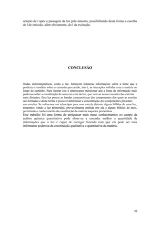 seleção de l após a passagem da luz pela amostra, possibilitando desta forma a escolha
do l de emissão, além obviamente, do l da excitação.




                                     CONCLUSÃO



Ondas eletromagnéticas, como a luz, fornecem inúmeras informações sobre a fonte que a
produziu e também sobre o caminho percorrido, isto é, as interações sofridas com a matéria ao
longo do caminho. Para ilustrar isto é interessante mencionar que a fonte de informação mais
poderosa sobre a constituição do universo vem da luz, que vem ao nosso encontro das estrelas
mais distantes. Esta luz possui as bandas características dos componentes dos quais as estrelas
são formadas e desta forma é possível determinar a concentração dos componentes presentes
nas estrelas. Se voltarmos um telescópio para uma estrela distante alguns bilhões de anos luz,
estaremos vendo a luz primordial, provavelmente emitida por ela a alguns bilhões de anos,
permitindo o conhecimento da constituição da matéria naqueles primórdios.
Este trabalho foi uma forma de enriquecer mais meus conhecimentos no campo da
análise química quantitativa pode observar e entender melhor a quantidade de
informações que a luz é capaz de carregar fazendo com que ela pode ser uma
informante poderosa da constituição qualitativa e quantitativa da matéria.




                                                                                            25
 