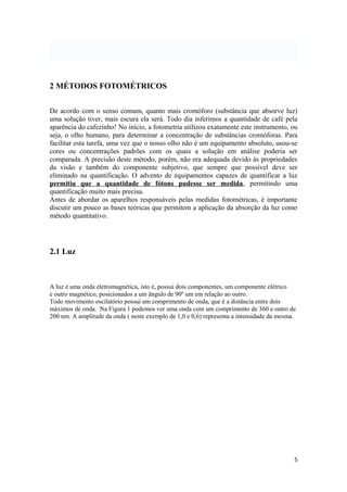 2 MÉTODOS FOTOMÉTRICOS


De acordo com o senso comum, quanto mais cromóforo (substância que absorve luz)
uma solução tiver, mais escura ela será. Todo dia inferimos a quantidade de café pela
aparência do cafezinho! No início, a fotometria utilizou exatamente este instrumento, ou
seja, o olho humano, para determinar a concentração de substâncias cromóforas. Para
facilitar esta tarefa, uma vez que o nosso olho não é um equipamento absoluto, usou-se
cores ou concentrações padrões com os quais a solução em análise poderia ser
comparada. A precisão deste método, porém, não era adequada devido às propriedades
da visão e também do componente subjetivo, que sempre que possível deve ser
eliminado na quantificação. O advento de equipamentos capazes de quantificar a luz
permitiu que a quantidade de fótons pudesse ser medida, permitindo uma
quantificação muito mais precisa.
Antes de abordar os aparelhos responsáveis pelas medidas fotométricas, é importante
discutir um pouco as bases teóricas que permitem a aplicação da absorção da luz como
método quantitativo.




2.1 Luz



A luz é uma onda eletromagnética, isto é, possui dois componentes, um componente elétrico
e outro magnético, posicionados a um ângulo de 90º um em relação ao outro.
Todo movimento oscilatório possui um comprimento de onda, que é a distância entre dois
máximos de onda. Na Figura 1 podemos ver uma onda com um comprimento de 360 e outro de
200 nm. A amplitude da onda ( neste exemplo de 1,0 e 0,6) representa a intensidade da mesma.




                                                                                           5
 