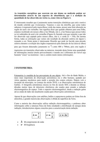 As transições energéticas que ocorrem em um átomo ou molécula podem ser
determinadas através de um espectro de absorbância, que é a medição da
quantidade de luz absorvida em vários λs, como visto na Figura 4.

É interessante ressaltar que é justamente nestas transições eletrônicas que está o motivo
do mundo colorido que vivenciamos. Vejamos o caso da clorofila, que como todos
sabemos é responsável pelo maravilhoso verde das matas, possui uma forte absorção na
região do azul e do vermelho. Isto significa dizer que quando olhamos para uma folha,
estamos recebendo em nossos olhos a luz filtrada, isto é, a luz branca (que possui todos
os λs) subtraídos do azul e do vermelho (Figura 4), fazendo com que somente o que não
for absorvido seja captado pelos nossos olhos, isto é, o verde (λ = 530). Da mesma
forma, todas as colorações que vemos são resultado da absorção seletiva de algum l,
restando a cor. Neste ponto é interessante filosofar que pode ter havido uma pressão
seletiva durante a evolução dos órgãos responsáveis pela detecção da luz (leia-se olhos)
para que fossem detectados justamente os      s entre 400 e 700nm, pois esta região é
riquíssima em transições observadas na natureza, trazendo desta forma uma quantidade
de informações imensa (muito provavelmente o mundo em λ diferentes do visível seja
bastante “cinza” ou monótono - isto é, contém muito menos informação).




3 FOTOMETRIA


Fotometria é a medida da luz proveniente de um objeto. Até o fim da Idade Média, o
meio mais importante de observação astronômica era o olho humano, ajudado por
vários aparatos mecânicos para medir a posição dos corpos celestes. Depois veio a
invenção do telescópio, no começo do século XVII, e as observações astronômicas de
Galileo. A fotografia astronômica iniciou no fim do século XIX e durante as últimas
décadas muitos tipos de detectores eletrônicos são usados para estudar a radiação
electromagnética do espaço. Todo o espectro electromagnético, desde a radiação gama
até as ondas de rádio são atualmente usadas para observações astronômicas.

Apesar de que observações com satélites, balões e espaçonaves podem ser feitas fora da
atmosfera, a grande maioria das observações é obtida da superfície da Terra.

Como a maioria das observações utiliza radiação electromagnética, e podemos obter
informações sobre a natureza física da fonte estudando a distribuição de energia desta
radiação, introduziremos alguns conceitos para a caracterização desta radiação.




   •          comprimento de onda
   •          freqüência


                                                                                       9
 
