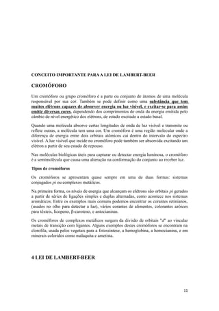 CONCEITO IMPORTANTE PARA A LEI DE LAMBERT-BEER

CROMÓFORO

Um cromóforo ou grupo cromóforo é a parte ou conjunto de átomos de uma molécula
responsável por sua cor. Também se pode definir como uma substância que tem
muitos elétrons capazes de absorver energia ou luz visível, e excitar-se para assim
emitir diversas cores, dependendo dos comprimentos de onda da energia emitida pelo
câmbio de nível energético dos elétrons, de estado excitado a estado basal.
Quando uma molécula absorve certas longitudes de onda de luz visível e transmite ou
reflete outras, a molécula tem uma cor. Um cromóforo é uma região molecular onde a
diferença de energia entre dois orbitais atômicos cai dentro do intervalo do espectro
visível. A luz visível que incide no cromóforo pode também ser absorvida excitando um
elétron a partir de seu estado de repouso.
Nas moléculas biológicas úteis para capturar ou detectar energia luminosa, o cromóforo
é a semimolécula que causa uma alteração na conformação do conjunto ao receber luz.
Tipos de cromóforos
Os cromóforos se apresentam quase sempre em uma de duas formas: sistemas
conjugados pi ou complexos metálicos.
Na primeira forma, os níveis de energia que alcançam os elétrons são orbitais pi gerados
a partir de séries de ligações simples e duplas alternadas, como acontece nos sistemas
aromáticos. Entre os exemplos mais comuns podemos encontrar os corantes retinianos,
(usados no olho para detectar a luz), vários corantes de alimentos, colorantes azóicos
para têxteis, licopeno, β-caroteno, e antocianinas.
Os cromóforos de complexos metálicos surgem da divisão de orbitais "d" ao vincular
metais de transição com ligantes. Alguns exemplos destes cromóforos se encontram na
clorofila, usada pelos vegetais para a fotossíntese, a hemoglobina, a hemocianina, e em
minerais coloridos como malaquita e ametista.



4 LEI DE LAMBERT-BEER




                                                                                     11
 