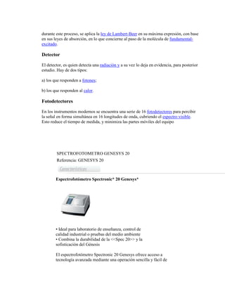 durante este proceso, se aplica la ley de Lambert-Beer en su máxima expresión, con base
en sus leyes de absorción, en lo que concierne al paso de la molécula de fundamental-
excitado.
Detector
El detector, es quien detecta una radiación y a su vez lo deja en evidencia, para posterior
estudio. Hay de dos tipos:
a) los que responden a fotones;
b) los que responden al calor.
Fotodetectores
En los instrumentos modernos se encuentra una serie de 16 fotodetectores para percibir
la señal en forma simultánea en 16 longitudes de onda, cubriendo el espectro visible.
Esto reduce el tiempo de medida, y minimiza las partes móviles del equipo
SPECTROFOTOMETRO GENESYS 20
Referencia: GENESYS 20
Espectrofotómetro Spectronic* 20 Genesys*
• Ideal para laboratorio de enseñanza, control de
calidad industrial o pruebas del medio ambiente
• Combina la durabilidad de la <<Spec 20>> y la
sofisticación del Génesis
El espectrofotómetro Spectronic 20 Genesys ofrece acceso a
tecnología avanzada mediante una operación sencilla y fácil de
 