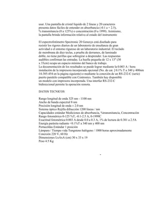 usar. Una pantalla de cristal líquido de 2 líneas y 20 caracteres
presenta datos fáciles de entender en absorbancia (-0.1 a + 2.5),
% transmitancia (0 a 125%) o concentración (0 a 1999). Asimismo,
la pantalla brinda información relativa al estado del instrumento
El espectrofotómetro Spectronic 20 Genesys está diseñado para
resistir los rigores diarios de un laboratorio de enseñanza de gran
actividad o el entorno riguroso de un laboratorio industrial. El teclado
de membrana de diez teclas, a prueba de derrames, de laminado
doble, no tiene perillas que sobregirar a desprender. Las respuestas
audibles confirman las entradas. La huella pequeña de 12 x 13" (30
x 33cm) ocupa un espacio mínimo del banco de trabajo.
La documentación de los resultados se puede lograr mediante la 0.003 A / hora
instalación de la impresora incorporada opcional (No. de cat. ] 0.1% T a 340 y 400nm
14-385-454 en la página siguiente) o mediante la conexión de un RS-232-C (serie)
puerto paralelo compatible con Centronics. También hay disponible
un modelo con impresora incorporada. Una interfaz RS-232-C
bidireccional permite la operación remota.
DATOS TECNICOS
Rango longitud de onda 325 nm - 1100 nm
Ancho de banda espectral 8 nm
Precisión longitud de onda ± 2.0 nm
Sistema óptico Rejilla difracción 1200 líneas / nm
Capacidades estándar Mediciones de absorbancia, %transmitancia, Concentración
Rango fotométrico 0-125 %T, -0.1-2.5 A, 0-1999C
Exactitud fotométrica 0.003 A desde 0.0 a 0.3 A, 1% de lectura de 0.301 a 2.5A
Energía parásita radiante <0.1%T a 340 nm y 400 nm
Portaceldas Estándar 1 posición
Lámpara / Tiempo vida Tungsteno halógeno / 1000 horas aproximadamente
Conexión 220 V, 60 Hz
Dimensiones LxAxA (cm) 30 x 33 x 19
Peso 4.5 Kg
-
 