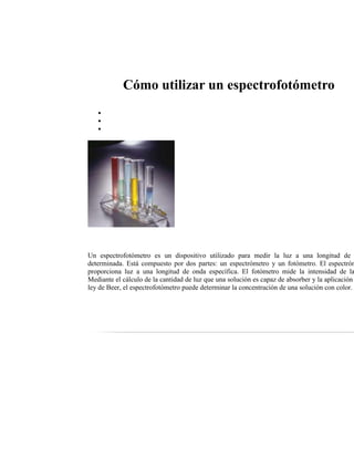 Cómo utilizar un espectrofotómetro
Un espectrofotómetro es un dispositivo utilizado para medir la luz a una longitud de
determinada. Está compuesto por dos partes: un espectrómetro y un fotómetro. El espectróm
proporciona luz a una longitud de onda específica. El fotómetro mide la intensidad de la
Mediante el cálculo de la cantidad de luz que una solución es capaz de absorber y la aplicación
ley de Beer, el espectrofotómetro puede determinar la concentración de una solución con color.
 