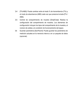 3.4 [T%/ABS]: Puede cambiar entre el modo % de transmitancia (T%) y
el modo de absorbancia (ABS) cada vez que presiona la tecla [T% /
ABS].
3.5 Control de compartimiento de muestra [SmplCmpt]: Realiza la
configuración del compartimento de muestra. Los elementos de
configuración incluyen los tipos del compartimento de la muestra, el
número de celdas y la condición de funcionamiento del sipper.
3.6 Guardar parámetros [SavParam]: Puede guardar los parámetros de
medición actuales en la memoria interna o en un paquete de datos
(opcional).
 