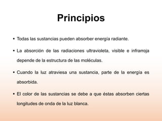 Principios
 Todas las sustancias pueden absorber energía radiante.
 La absorción de las radiaciones ultravioleta, visible e infrarroja
depende de la estructura de las moléculas.
 Cuando la luz atraviesa una sustancia, parte de la energía es
absorbida.
 El color de las sustancias se debe a que éstas absorben ciertas
longitudes de onda de la luz blanca.
 