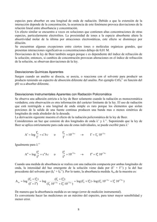 especies para absorber en una longitud de onda de radiación. Debido a que la extensión de la
interacción depende de la concentración, la ocurrencia de este fenómeno provoca desviaciones de la
relación lineal entre absorbancia y concentración.
Un efecto similar se encuentra a veces en soluciones que contienen altas concentraciones de otras
especies, particularmente electrolitos. La proximidad de iones a la especie absorbente altera la
absortividad molar de la última por atracciones electrostáticas, este efecto se disminuye por
dilución.
Se encuentran algunas excepciones entre ciertos iones o moléculas orgánicas grandes, que
presentan interacciones significativas a concentraciones debajo de 0,01 M.
Desviaciones de la ley de Beer también surgen porque ( es dependiente del índice de refracción de
la solución; entonces, si cambios de concentración provocan alteraciones en el índice de refracción
de la solución, se observan desviaciones de la ley.
Desviaciones Químicas Aparentes
Surgen cuando un analito se disocia, se asocia, o reacciona con el solvente para producir un
producto teniendo un espectro de absorción diferente del analito. Por ejemplo CrO42- en función del
pH va a absorber diferente.
Desviaciones Instrumentales Aparentes con Radiación Policromática
Se observa una adhesión estricta a la ley de Beer solamente cuando la radiación es monocromática
verdadera; esta observación es otra información del carácter limitante de la ley. El uso de radiación
que está restringida a una longitud de onda simple es raro porque los elementos que aislan
porciones de la salida de una fuente continua producen una banda mas o menos simétrica de
longitudes de onda alrededor de la deseada.
La derivación siguiente muestra el efecto de la radiación policromática de la ley de Beer.
Consideremos un haz que consiste de dos longitudes de onda )’ y )’’. Suponiendo que la ley de
Beer se aplica estrictamente para cada una de estas individuales, se puede escribir para )’
A * " log

I*
0
" "* b c
I*

o

I*
0
" 10 "* b c
I*

+

I* " I* 10 "* b c
0

o

I**
0
" 10 "** b c
I**

+

I** " I** 10 "** b c
0

Igualmente para )’’
A ** " log

I**
0
" " ** b c
I**

Cuando una medida de absorbancia se realiza con una radiación compuesta por ambas longitudes de
onda, la intensidad del haz emergente de la solución viene dada por (I’ + I’’) y la del haz
procedente del solvente por (I0’ + I0’’). Por lo tanto, la absorbancia medida Am de la muestra es:
A m " log

(I* , I** )
(I* , I** )
0
0
0
0
" log
" log (I* , I** ) - log (I* 10 "* b c , I** 10 "** b c )
0
0
0
0
"* b c
* , I**)
* 10
** 10 "** b c )
(I
(I 0
, I0

De manera que la absorbancia medida es un rango (error de medición instrumental).
Es conveniente hacer las mediciones en un máximo del espectro, para tener mayor sensibilidad y
menor error.
8

 