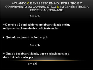 QUANDO C É EXPRESSO EM MOL POR LITRO E O
COMPRIMENTO DO CAMINHO ÓTICO B EM CENTÍMETROS, A
EXPRESSÃO TORNA-SE:
A= cb
O termo  é conhecido como absortividade molar,
antigamente chamado de coeficiente molar
 Quando a concentração c = g/L
A= acb
 Onde a é a absortividade, que se relaciona com a
absortividade molar por:
 = aM
 