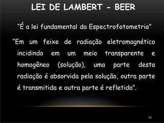 LEI DE LAMBERT - BEER
18
“É a lei fundamental da Espectrofotometria”
“Em um feixe de radiação eletromagnético
incidindo em um meio transparente e
homogêneo (solução), uma parte desta
radiação é absorvida pela solução, outra parte
é transmitida e outra parte é refletida”.
 