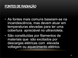 FONTESDERADIAÇÃO
• As fontes mais comuns baseiam-se na
incandescência, mas devem atuar em
temperaturas elevadas para ter uma
cobertura apreciável no ultravioleta.
• São constituídas por filamentos de
materiais que são excitados por
descargas elétricas com elevada
voltagem ou aquecimento elétrico.
24
 