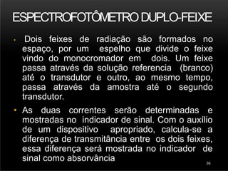 ESPECTROFOTÔMETRODUPLO-FEIXE
36
• Dois feixes de radiação são formados no
espaço, por um espelho que divide o feixe
vindo do monocromador em dois. Um feixe
passa através da solução referencia (branco)
até o transdutor e outro, ao mesmo tempo,
passa através da amostra até o segundo
transdutor.
• As duas correntes serão determinadas e
mostradas no indicador de sinal. Com o auxílio
de um dispositivo apropriado, calcula-se a
diferença de transmitância entre os dois feixes,
essa diferença será mostrada no indicador de
sinal como absorvância
 