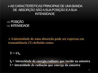 AS CARACTERÍSTICAS PRINCIPAIS DE UMABANDA
DE ABSORÇÃO SÃOASUAPOSIÇÃO EASUA
INTENSIDADE
 POSIÇÃO
 INTENSIDADE
Aintensidade de uma absorção pode ser expressa em
transmitância (T) definida como:
T = l/l0
l0 = intensidade de energia radiante que incide na amostra
l = intensidade de radiação que emerge da amostra
4
 
