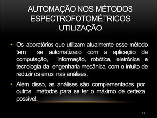 AUTOMAÇÃO NOS MÉTODOS
ESPECTROFOTOMÉTRICOS
UTILIZAÇÃO
41
• Os laboratórios que utilizam atualmente esse método
tem se automatizado com a aplicação da
computação, informação, robótica, eletrônica e
tecnologia da engenharia mecânica, com o intuito de
reduzir os erros nas análises.
• Além disso, as análises são complementadas por
outros métodos para se ter o máximo de certeza
possível.
 