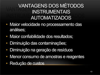 VANTAGENS DOS MÉTODOS
INSTRUMENTAIS
AUTOMATIZADOS
43
• Maior velocidade no processamento das
análises;
• Maior confiabilidade dos resultados;
• Diminuição das contaminações;
• Diminuição na geração de resíduos
• Menor consumo de amostras e reagentes
• Redução de custos
 