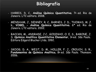 Bibliografia
44
⦁ HARRIS, D. C., Análise Química Quantitativa. 7a ed. Rio de
Janeiro. LTC editora. 2008.
⦁ MENDHAM, J., DENNEY, R. C., BARNES, J. D., THOMAS, M. J.
k., VOGEL - Análise Química Quantitativa. 6ª ed. Rio de
Janeiro. LTC editora. 2002.
⦁ BACCAN, M., ANDRADE, J.C., GODINHO, O. E. S., BARONE, J.
S. Química Analítica Quantitativa Elementar, 3a ed. São Paulo.
Editora Edgard Blucher Ltda. 1992.
⦁ SKOOG, D. A., WEST, D. M., HOLLER, F. J., CROUCH, S. R.,
Fundamentos de Química Analítica, 8a ed. São Paulo. Thomson.
2006.
 