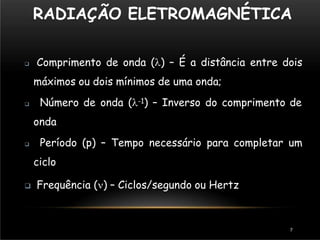 RADIAÇÃO ELETROMAGNÉTICA
7
 Comprimento de onda () – É a distância entre dois
máximos ou dois mínimos de uma onda;
 Número de onda (-1) – Inverso do comprimento de
onda
 Período (p) – Tempo necessário para completar um
ciclo
 Frequência () – Ciclos/segundo ou Hertz
 