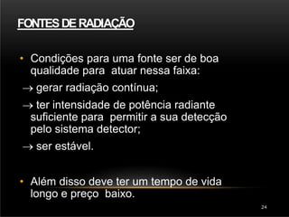 FONTESDERADIAÇÃO
24
• Condições para uma fonte ser de boa
qualidade para atuar nessa faixa:
 gerar radiação contínua;
 ter intensidade de potência radiante
suficiente para permitir a sua detecção
pelo sistema detector;
 ser estável.
• Além disso deve ter um tempo de vida
longo e preço baixo.
 