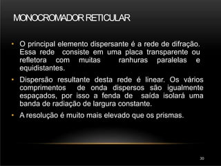 MONOCROMADORRETICULAR
30
• O principal elemento dispersante é a rede de difração.
Essa rede consiste em uma placa transparente ou
refletora com muitas ranhuras paralelas e
equidistantes.
• Dispersão resultante desta rede é linear. Os vários
comprimentos de onda dispersos são igualmente
espaçados, por isso a fenda de saída isolará uma
banda de radiação de largura constante.
• A resolução é muito mais elevado que os prismas.
 