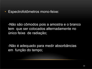 • Espectrofotômetros mono-feixe:
-Não são cômodos pois a amostra e o branco
tem que ser colocados alternadamente no
único feixe de radiação;
-Não é adequado para medir absorbâncias
em função do tempo;
33
 