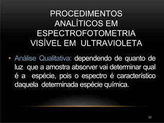 PROCEDIMENTOS
ANALÍTICOS EM
ESPECTROFOTOMETRIA
VISÍVEL EM ULTRAVIOLETA
37
• Análise Qualitativa: dependendo de quanto de
luz que a amostra absorver vai determinar qual
é a espécie, pois o espectro é característico
daquela determinada espécie química.
 