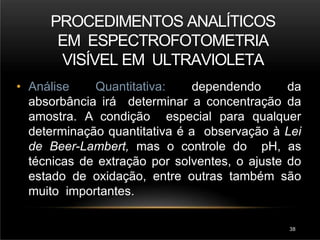 PROCEDIMENTOS ANALÍTICOS
EM ESPECTROFOTOMETRIA
VISÍVEL EM ULTRAVIOLETA
38
• Análise Quantitativa: dependendo da
absorbância irá determinar a concentração da
amostra. A condição especial para qualquer
determinação quantitativa é a observação à Lei
de Beer-Lambert, mas o controle do pH, as
técnicas de extração por solventes, o ajuste do
estado de oxidação, entre outras também são
muito importantes.
 
