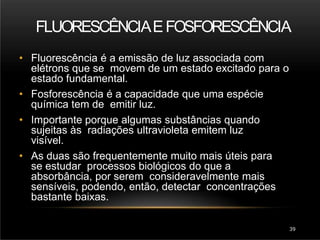 FLUORESCÊNCIAEFOSFORESCÊNCIA
39
• Fluorescência é a emissão de luz associada com
elétrons que se movem de um estado excitado para o
estado fundamental.
• Fosforescência é a capacidade que uma espécie
química tem de emitir luz.
• Importante porque algumas substâncias quando
sujeitas às radiações ultravioleta emitem luz
visível.
• As duas são frequentemente muito mais úteis para
se estudar processos biológicos do que a
absorbância, por serem consideravelmente mais
sensíveis, podendo, então, detectar concentrações
bastante baixas.
 