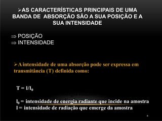 AS CARACTERÍSTICAS PRINCIPAIS DE UMA
BANDA DE ABSORÇÃO SÃO A SUA POSIÇÃO E A
SUA INTENSIDADE
 POSIÇÃO
 INTENSIDADE
Aintensidade de uma absorção pode ser expressa em
transmitância (T) definida como:
T = l/l0
l0 = intensidade de energia radiante que incide na amostra
l = intensidade de radiação que emerge da amostra
4
 