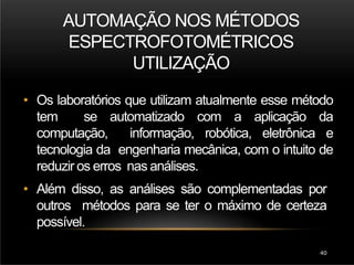 AUTOMAÇÃO NOS MÉTODOS
ESPECTROFOTOMÉTRICOS
UTILIZAÇÃO
40
• Os laboratórios que utilizam atualmente esse método
tem se automatizado com a aplicação da
computação, informação, robótica, eletrônica e
tecnologia da engenharia mecânica, com o intuito de
reduzir os erros nas análises.
• Além disso, as análises são complementadas por
outros métodos para se ter o máximo de certeza
possível.
 