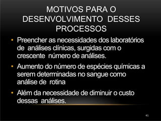 MOTIVOS PARA O
DESENVOLVIMENTO DESSES
PROCESSOS
41
• Preencher as necessidades dos laboratórios
de análises clínicas, surgidas com o
crescente número de análises.
• Aumento do número de espécies químicas a
serem determinadas no sangue como
análise de rotina
• Além da necessidade de diminuir o custo
dessas análises.
 