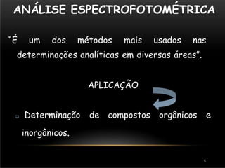 ANÁLISE ESPECTROFOTOMÉTRICA
“É um dos métodos mais usados nas
determinações analíticas em diversas áreas”.
APLICAÇÃO
 Determinação de compostos orgânicos e
inorgânicos.
5
 