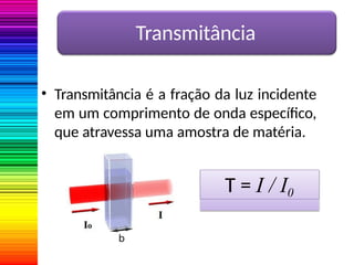 Transmitância
• Transmitância é a fração da luz incidente
em um comprimento de onda específico,
que atravessa uma amostra de matéria.
T = I / I0
 