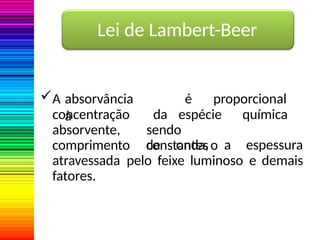 Lei de Lambert-Beer
A absorvância é proporcional
à da espécie química
sendo
constanteso
concentração
absorvente,
comprimento de onda, a espessura
atravessada pelo feixe luminoso e demais
fatores.
 