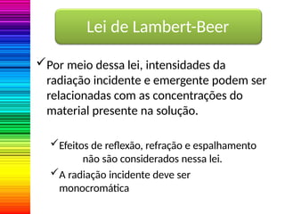 Lei de Lambert-Beer
Por meio dessa lei, intensidades da
radiação incidente e emergente podem ser
relacionadas com as concentrações do
material presente na solução.
Efeitos de reflexão, refração e espalhamento
não são considerados nessa lei.
A radiação incidente deve ser
monocromática
 
