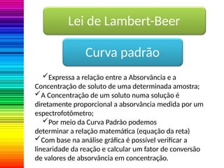 Lei de Lambert-Beer
Curva padrão
Expressa a relação entre a Absorvância e a
Concentração de soluto de uma determinada amostra;
A Concentração de um soluto numa solução é
diretamente proporcional a absorvância medida por um
espectrofotômetro;
Por meio da Curva Padrão podemos
determinar a relação matemática (equação da reta)
Com base na análise gráfica é possível verificar a
linearidade da reação e calcular um fator de conversão
de valores de absorvância em concentração.
 