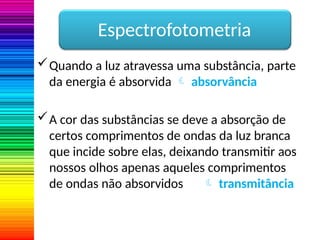 Quando a luz atravessa uma substância, parte
da energia é absorvida  absorvância
A cor das substâncias se deve a absorção de
certos comprimentos de ondas da luz branca
que incide sobre elas, deixando transmitir aos
nossos olhos apenas aqueles comprimentos
de ondas não absorvidos  transmitância
Espectrofotometria
 