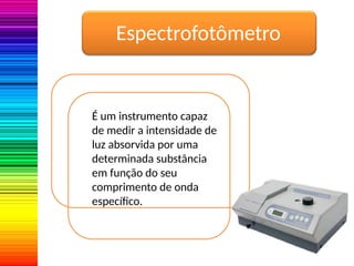 Espectrofotômetro
É um instrumento capaz
de medir a intensidade de
luz absorvida por uma
determinada substância
em função do seu
comprimento de onda
específico.
 