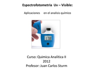 Espectrofotometria Uv – Visible:
Aplicaciones en el analisis químico
Curso: Quimica Analítica II
2012
Profesor: Juan Carlos Sturm
 