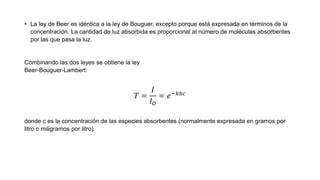 • La ley de Beer es idéntica a la ley de Bouguer, excepto porque está expresada en términos de la
concentración. La cantidad de luz absorbida es proporcional al número de moléculas absorbentes
por las que pasa la luz.
Combinando las dos leyes se obtiene la ley
Beer-Bouguer-Lambert:
𝑇 =
𝐼
𝐼 𝑂
= 𝑒−𝑘𝑏𝑐
donde c es la concentración de las especies absorbentes (normalmente expresada en gramos por
litro o miligramos por litro).
 