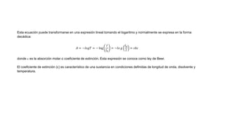 Esta ecuación puede transformarse en una expresión lineal tomando el logaritmo y normalmente se expresa en la forma
decádica:
𝐴 = −𝑙𝑜𝑔𝑇 = − log
𝐼
𝐼 𝑂
= −𝑙𝑜 𝑔
𝐼 𝑂
𝐼
= 𝜀𝑏𝑐
donde  es la absorción molar o coeficiente de extinción. Esta expresión se conoce como ley de Beer.
El coeficiente de extinción (ε) es característico de una sustancia en condiciones definidas de longitud de onda, disolvente y
temperatura.
 