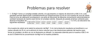 Problemas para resolver
• 1.- El Mg2+ forma un complejo estable colorido, el cual presenta un máximo de absorción a 636.3 nm. Este
resultado permite determinarlo cuantitativamente por Espectroscopia UV-Vis en una muestra de roca de volcán.
Para la curva de calibración se prepararon una serie de diluciones de diferente concentración adicionándoles la
cantidad necesaria de reactivo para formar el complejo colorido. Después de pasado el tiempo suficiente para
alcanzar el equilibrio de la reacción (determinado con anterioridad) se analizaron a 636.3 nm y se obtuvieron los
siguientes resultados:
A la muestra de volcán se le realizó la extracción del Mg2+, 5 mL de la disolución resultante se transfirieron a un
matraz aforado de 25 mL se le adicionó el mismo volumen que a las disoluciones estándar del reactivo para
formar el complejo y el aforo es con el disolvente ya utilizado. La respuesta obtenida para la muestra a 636.3 nm
es de 0.5 Determina la concentración de Mg2+en la muestra problema.
 