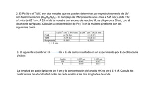 2. El Pt (II) y el Tl (III) son dos metales que se pueden determinar por espectrofotometría de UV
con Metromeprazina (C19H24N2S2). El complejo de PtM presenta una máx a 545 nm y el de TlM
a máx de 621 nm. A 25 ml de la muestra con exceso de reactivo M, se diluyeron a 50 mL con el
disolvente apropiado. Calcular la concentración de Pt y Tl en la muestra problema con los
siguientes datos.
3. El siguiente equilibrio HX H+ + X- da como resultado en un experimento por Espectroscopia
Visible:
La longitud del paso óptico es de 1 cm y la concentración del analito HX es de 5 E-4 M. Calcula los
coeficientes de absortividad molar de cada analito a las dos longitudes de onda.
 