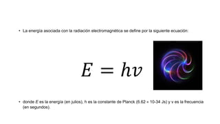 • La energía asociada con la radiación electromagnética se define por la siguiente ecuación:
𝐸 = ℎ𝑣
• donde E es la energía (en julios), h es la constante de Planck (6.62 × 10-34 Js) y ν es la frecuencia
(en segundos).
 