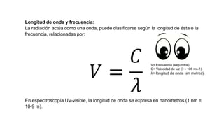 Longitud de onda y frecuencia:
La radiación actúa como una onda, puede clasificarse según la longitud de ésta o la
frecuencia, relacionadas por:
𝑉 =
𝐶
𝜆En espectroscopía UV-visible, la longitud de onda se expresa en nanometros (1 nm =
10-9 m).
V= Frecuencia (segundos).
C= Velocidad de luz (3 × 108 ms-1).
λ= longitud de onda (en metros).
 