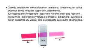 • Cuando la radiación interacciona con la materia, pueden ocurrir varios
procesos como reflexión, dispersión, absorbancia,
fluorescencia/fosforescencia (absorción y reemisión) y una reacción
fotoquímica (absorbancia y rotura de enlaces). En general, cuando se
miden espectros UV-visible, sólo es deseable que ocurra absorbancia.
 